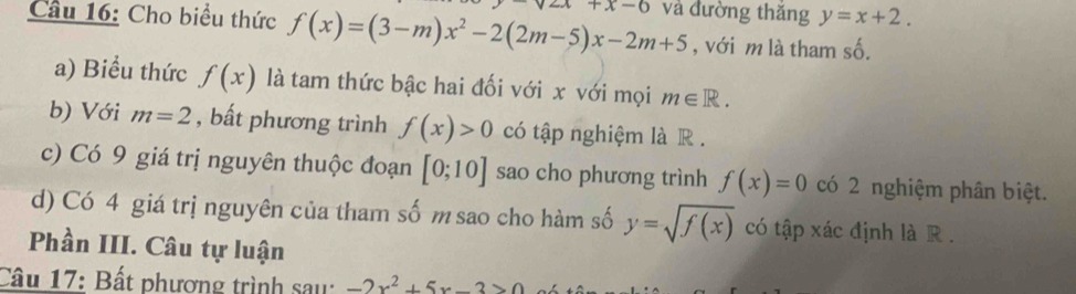 Cho biểu thức f(x)=(3-m)x^2-2(2m-5)x-2m+5 +x-6 và đường thǎng y=x+2. 
, với m là tham số. 
a) Biểu thức f(x) là tam thức bậc hai đối với x với mọi m∈ R. 
b) Với m=2 , bất phương trình f(x)>0 có tập nghiệm là R. 
c) Có 9 giá trị nguyên thuộc đoạn [0;10] sao cho phương trình f(x)=0 có 2 nghiệm phân biệt. 
d) Có 4 giá trị nguyên của tham số m sao cho hàm số y=sqrt(f(x)) có tập xác định là R. 
Phần III. Câu tự luận 
Câu 17: Bất phương trình sau: -2x^2+5x-3>0