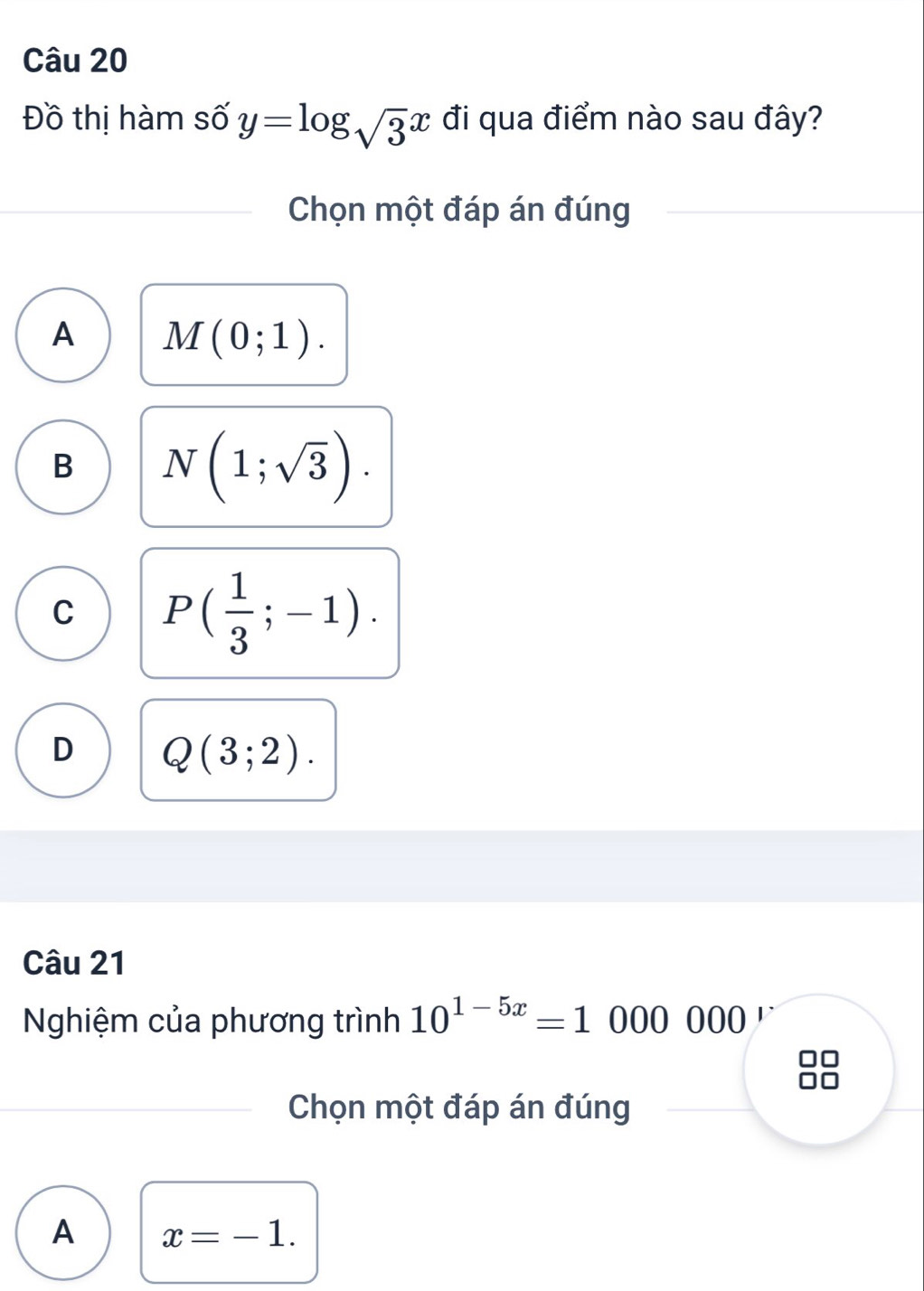 Đồ thị hàm số y=log _sqrt(3)x đi qua điểm nào sau đây?
Chọn một đáp án đúng
A M(0;1).
B N(1;sqrt(3)).
C P( 1/3 ;-1).
D Q(3;2). 
Câu 21
Nghiệm của phương trình 10^(1-5x)=1000000 D
Chọn một đáp án đúng
A x=-1.