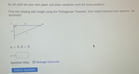 Do all work on your own paper and show complete work for every problem. 
Find the missing side length using the Pythagorean Theorem. Give exact/reduced root answers. No 
decimals!
a=6, b=8
c=□
Question Help: Message instructor 
Submit Question