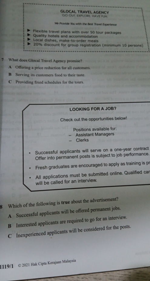 GLOCAL TRAVEL AGENCY
GO OUT. EXPLORE. HAVE FUN.
We Provide Ybu with the Best Travel Experience
Flexible travel plans with over 50 tour packages
Quality hotels and accommodation
Local dishes, make-to-order meals
20% discount for group registration (minimum 10 persons)
7 What does Glocal Travel Agency promise?
A Offering a price reduction for all customers.
B Serving its customers food to their taste.
C Providing fixed schedules for the tours.
LOOKING FOR A JOB?
Check out the opportunities below!
Positions available for:
Assistant Managers
Clerks
Successful applicants will serve on a one-year contract
Offer into permanent posts is subject to job performance.
Fresh graduates are encouraged to apply as training is pr
All applications must be submitted online. Qualified car
will be called for an interview.
8 Which of the following is true about the advertisement?
A Successful applicants will be offered permanent jobs.
B Interested applicants are required to go for an interview.
C Inexperienced applicants will be considered for the posts.
1119/1 © 2021 Hak Cipta Kerajaan Malaysia