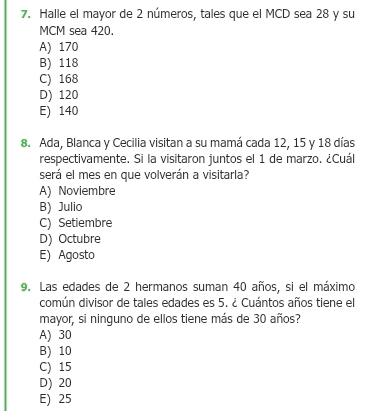 Halle el mayor de 2 números, tales que el MCD sea 28 y su
MCM sea 420.
A) 170
B) 118
C) 168
D) 120
E) 140
8. Ada, Blanca y Cecilia visitan a su mamá cada 12, 15 y 18 días
respectivamente. Si la visitaron juntos el 1 de marzo. ¿Cuál
será el mes en que volverán a visitarla?
A) Noviembre
B) Julio
C) Setiembre
D) Octubre
E) Agosto
9. Las edades de 2 hermanos suman 40 años, si el máximo
común divisor de tales edades es 5. ¿ Cuántos años tiene el
mayor, si ninguno de ellos tiene más de 30 años?
A) 30
B) 10
C) 15
D) 20
E) 25