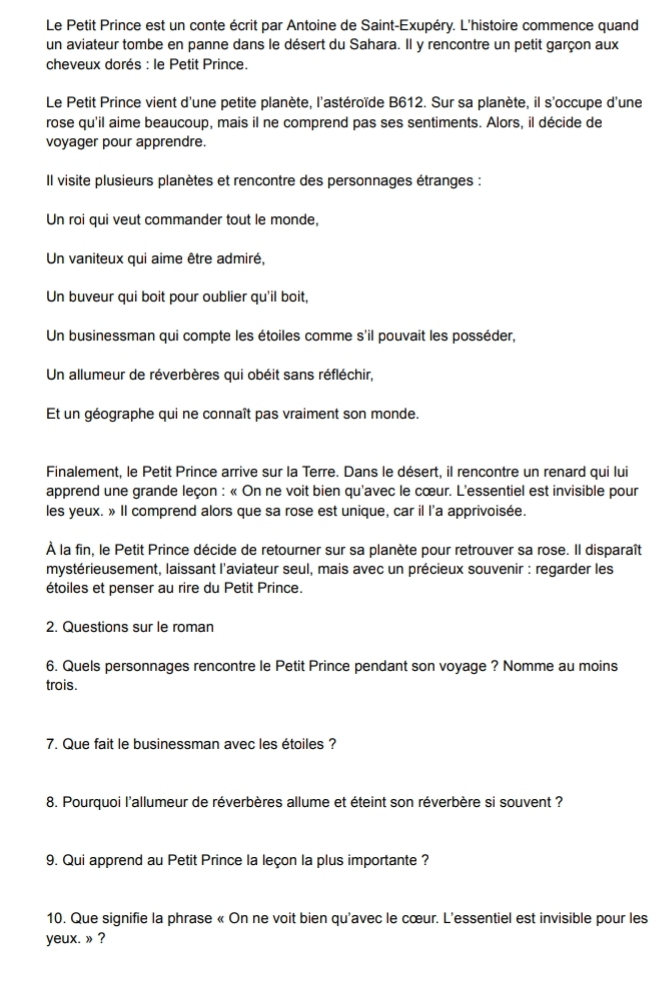 Le Petit Prince est un conte écrit par Antoine de Saint-Exupéry. L'histoire commence quand
un aviateur tombe en panne dans le désert du Sahara. Il y rencontre un petit garçon aux
cheveux dorés : le Petit Prince.
Le Petit Prince vient d'une petite planète, l'astéroïde B612. Sur sa planète, il s'occupe d'une
rose qu'il aime beaucoup, mais il ne comprend pas ses sentiments. Alors, il décide de
voyager pour apprendre.
Il visite plusieurs planètes et rencontre des personnages étranges :
Un roi qui veut commander tout le monde,
Un vaniteux qui aime être admiré,
Un buveur qui boit pour oublier qu'il boit,
Un businessman qui compte les étoiles comme s'il pouvait les posséder,
Un allumeur de réverbères qui obéit sans réfléchir,
Et un géographe qui ne connaît pas vraiment son monde.
Finalement, le Petit Prince arrive sur la Terre. Dans le désert, il rencontre un renard qui lui
apprend une grande leçon : « On ne voit bien qu'avec le cœur. L'essentiel est invisible pour
les yeux. » Il comprend alors que sa rose est unique, car il l'a apprivoisée.
À la fin, le Petit Prince décide de retourner sur sa planète pour retrouver sa rose. Il disparaît
mystérieusement, laissant l'aviateur seul, mais avec un précieux souvenir : regarder les
étoiles et penser au rire du Petit Prince.
2. Questions sur le roman
6. Quels personnages rencontre le Petit Prince pendant son voyage ? Nomme au moins
trois.
7. Que fait le businessman avec les étoiles ?
8. Pourquoi l'allumeur de réverbères allume et éteint son réverbère si souvent ?
9. Qui apprend au Petit Prince la leçon la plus importante ?
10. Que signifie la phrase « On ne voit bien qu'avec le cœur. L'essentiel est invisible pour les
yeux. » ?