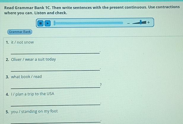 Read Grammar Bank 1C. Then write sentences with the present continuous. Use contractions 
where you can. Listen and check. 
- + 
Grammar Bank 
1. it / not snow 
_. 
2. Oliver / wear a suit today 
_ 
3. what book / read 
_ 
? 
4. I/ plan a trip to the USA 
_. 
5. you / standing on my foot 
_