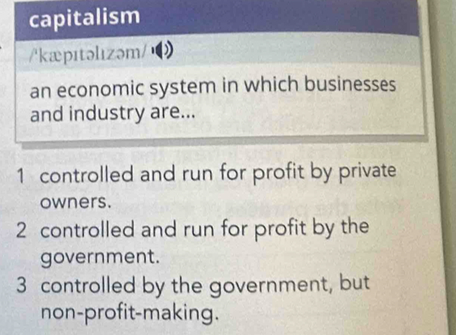 capitalism
/'kæpɪtəlızəm/
an economic system in which businesses
and industry are...
1 controlled and run for profit by private
owners.
2 controlled and run for profit by the
government.
3 controlled by the government, but
non-profit-making.