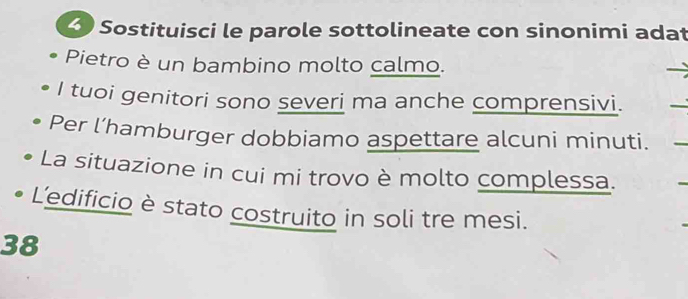 Sostituisci le parole sottolineate con sinonimi adat 
Pietro è un bambino molto calmo. 
I tuoi genitori sono severi ma anche comprensivi. 
Per l’hamburger dobbiamo aspettare alcuni minuti. 
La situazione in cui mi trovo è molto complessa. 
L'edificio è stato costruito in soli tre mesi. 
38