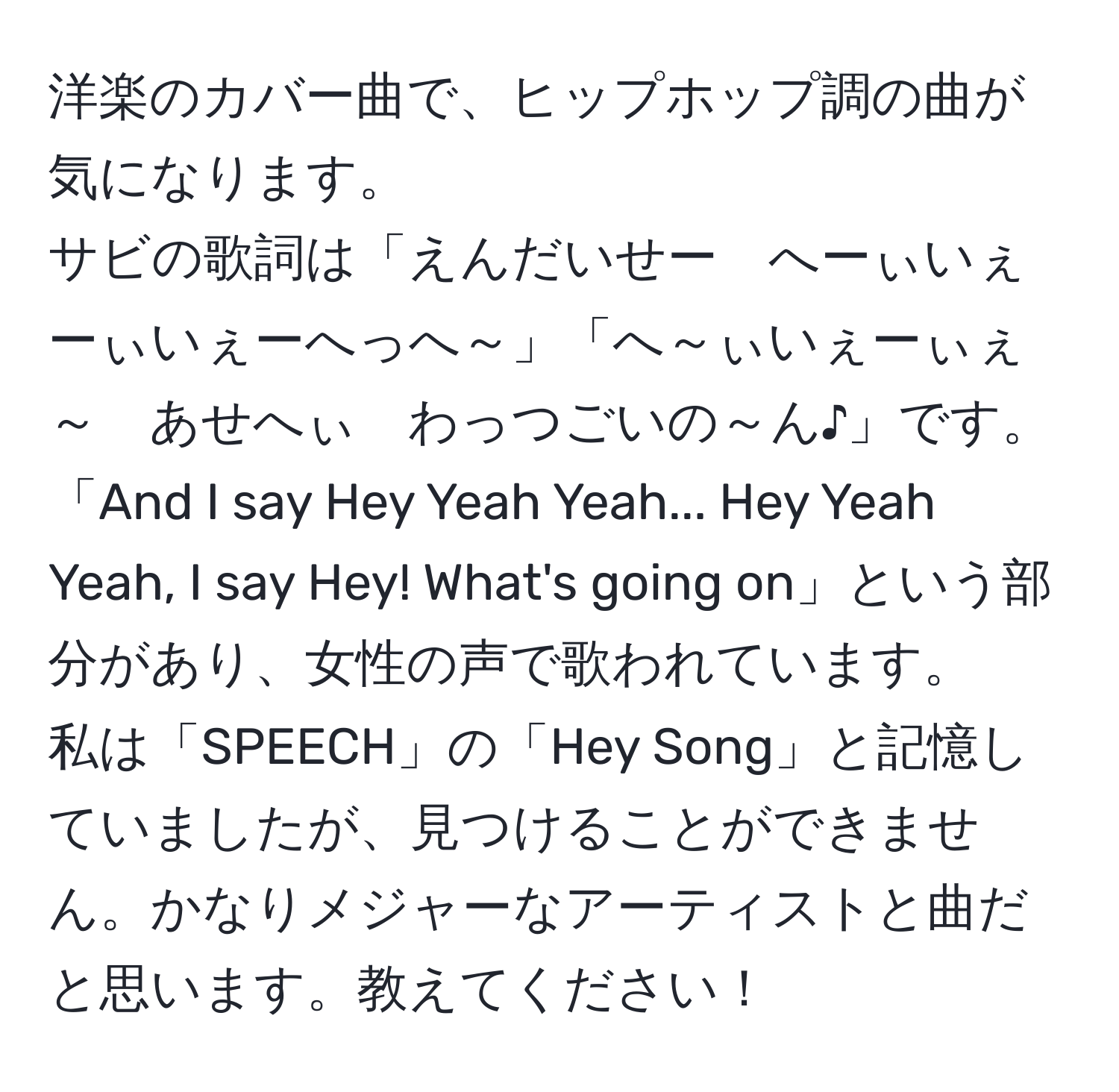 洋楽のカバー曲で、ヒップホップ調の曲が気になります。  
サビの歌詞は「えんだいせー　へーぃいぇーぃいぇーへっへ～」「へ～ぃいぇーぃぇ～　あせへぃ　わっつごいの～ん♪」です。  
「And I say Hey Yeah Yeah... Hey Yeah Yeah, I say Hey! What's going on」という部分があり、女性の声で歌われています。  
私は「SPEECH」の「Hey Song」と記憶していましたが、見つけることができません。かなりメジャーなアーティストと曲だと思います。教えてください！