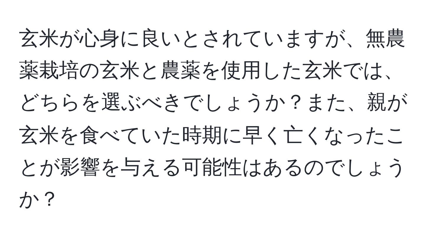 玄米が心身に良いとされていますが、無農薬栽培の玄米と農薬を使用した玄米では、どちらを選ぶべきでしょうか？また、親が玄米を食べていた時期に早く亡くなったことが影響を与える可能性はあるのでしょうか？