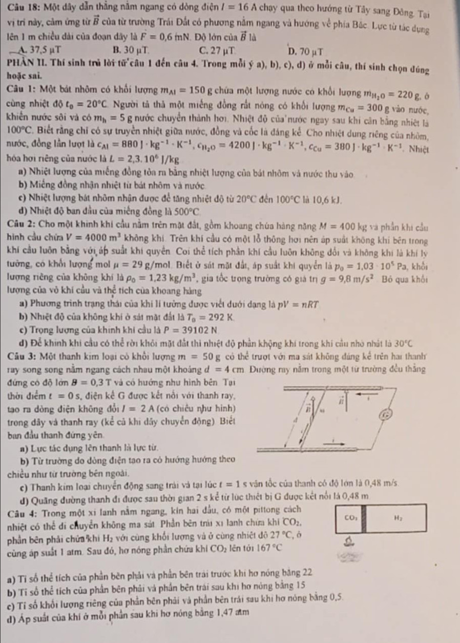 Một dây dẫn thẳng nằm ngang có dòng điện I=16Achay y qua theo hướng từ Tây sang Đông. Tại
vị trí này, cảm ứng từ vector B của từ trường Trái Đất có phương nằm ngang và hướng về phía Bắc. Lực từ tác dụng
ên 1 m chiều dài của đoạn dây là F=0,6inN. Độ lớn của vector Bl
A. 37,5 μT B. 30 µT. C. 27 μT D. 70 µ T
PHÀN II. Thí sinh trủ lời tữ câu 1 đến câu 4. Trong mỗi ý a), b), c), d) ở mỗi câu, thí sinh chọn đúng
hoặc sai.
Câu 1: Một bát nhôm có khối lượng m_AI=150 g chứa một lượng nước có khổi lượng m_H_2O=220g ó
cùng nhiệt 10 t_0=20°C Người tả thả một miếng đồng rất nóng có khổi lượng m_Cu=300g vào nước,
khiến nước sôi và có m_h=5 g nước chuyển thành hơi. Nhiệt độ của nước ngay sau khi cân bằng nhiệt là
100°C C. Biết rằng chỉ có sự truyền nhiệt giữa nước, đồng và cốc là đáng kể. Cho nhiệt dung riêng của nhôm,
nước, đồng lần lượt là c_AI=880J· kg^(-1)· K^(-1),c_H_2O=4200J· kg^(-1)· K^(-1),c_Cu=380J· kg^(-1)· K^(-1) Nhiệt
hóa hơi riêng của nước là L=2,3.10^6J/kg
a) Nhiệt lượng của miếng đồng tôa ra bằng nhiệt lượng của bát nhôm và nước thu vào
b) Miếng đồng nhận nhiệt từ bát nhôm và nước
c) Nhiệt lượng bát nhôm nhận được để tăng nhiệt độ từ 20°C đền 100°C là 10,6 kJ.
d) Nhiệt độ ban đầu của miềng đồng là 500°C
Câu 2: Cho một khinh khi cầu nằm trên mặt đất, gồm khoang chúa hàng nặng M=400kg và phần khi cầu
hình cầu chứa V=4000m^3 không khí. Trên khí cầu có một lỗ thông hơi nên áp suất không khí bên trong
khí cầu luôn bằng với úp suất khi quyền. Coi thể tích phần khí cầu luôn không đổi và không khi là khí lý
tưởng, có khối lượng mol mu =29 g/mol. Biết ở sát mặt đất, áp suất khi quyển là p_0=1.03· 10^5Pa , khối
lượng riêng của không khí là rho _0=1,23kg/m^3 , gia tốc trọng trường có giá trị g=9,8m/s^2 Bỏ qua khối
lượng của vỏ khi cầu và thể tích của khoang hàng
a) Phương trình trạng thái của khi lí tưởng được viết dưới dạng là pV=nRT
b) Nhiệt độ của không khi ở sát mặt đất là T_0=292K
c) Trọng lượng của khính khi cầu là P=39102N
d) Để khính khi cầu có thể rời khỏi mặt đất thì nhiệt độ phần khộng khí trong khi cầu nhỏ nhất là 30°C
Câu 3: Một thanh kim loại có khổi lượng m=50g cò the^(frac 1)e trượt với ma sát không đảng kể trên hai thanh
ray song song nằm ngang cách nhau một khoáng  ở d=4cm Đường ray nằm trong một từ trường đều thẳng
đứng có độ lớn B=0,3T và có hướng nhu hình bên Tại
thời điểm t=0s điện kế G được kết nổi với thanh ray,
tao ra dòng điện không đổi I=2A (có chiêu như hình)
trong dây và thanh ray (kể cả khi dây chuyển động) Biết
ban đầu thanh đứng yên
a) Lực tác dụng lên thanh là lực từ.
b) Từ trường do dòng điện tạo ra cỏ hướng hướng theo
chiều như từ trường bên ngoài.
c) Thanh kim loại chuyển động sang trải và tại lúc t=1 s vận tốc của thanh có độ lớn là 0,48 m/s.
d) Quãng đường thanh đi được sau thời gian 2 s kể từ lúc thiết bị G được kết nổi là 0,48 m
Câu 4: Trong một xi lanh nằm ngang, kin hai đầu, có một pittong cách CO: H_2
nhiệt có thể di chuyển không ma sát. Phần bên trú xỉ lanh chứa khí CO_2.
phần bên phải chửa khi H_2 với cùng khổi lượng và ở cùng nhiệt đô 27°C ò
cùng áp suất 1 atm. Sau đó, hơ nóng phần chứu khi CO_2 lên tới 167°C
a) Tỉ số thể tích của phần bên phải và phần bên trải trước khi hơ nóng băng 22
b) Tỉ số thể tích của phần bên phải và phần bên trái sau khi hơ nòng bằng 15
c) Tỉ số khối lượng riêng của phần bên phải và phần bên trái sau khi hơ nóng bằng 0,5.
d) Áp suất của khi ở mỗi phần sau khi hơ nóng bằng 1,47 am