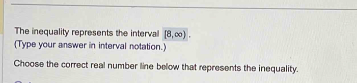 The inequality represents the interval [8,∈fty ). 
(Type your answer in interval notation.) 
Choose the correct real number line below that represents the inequality.