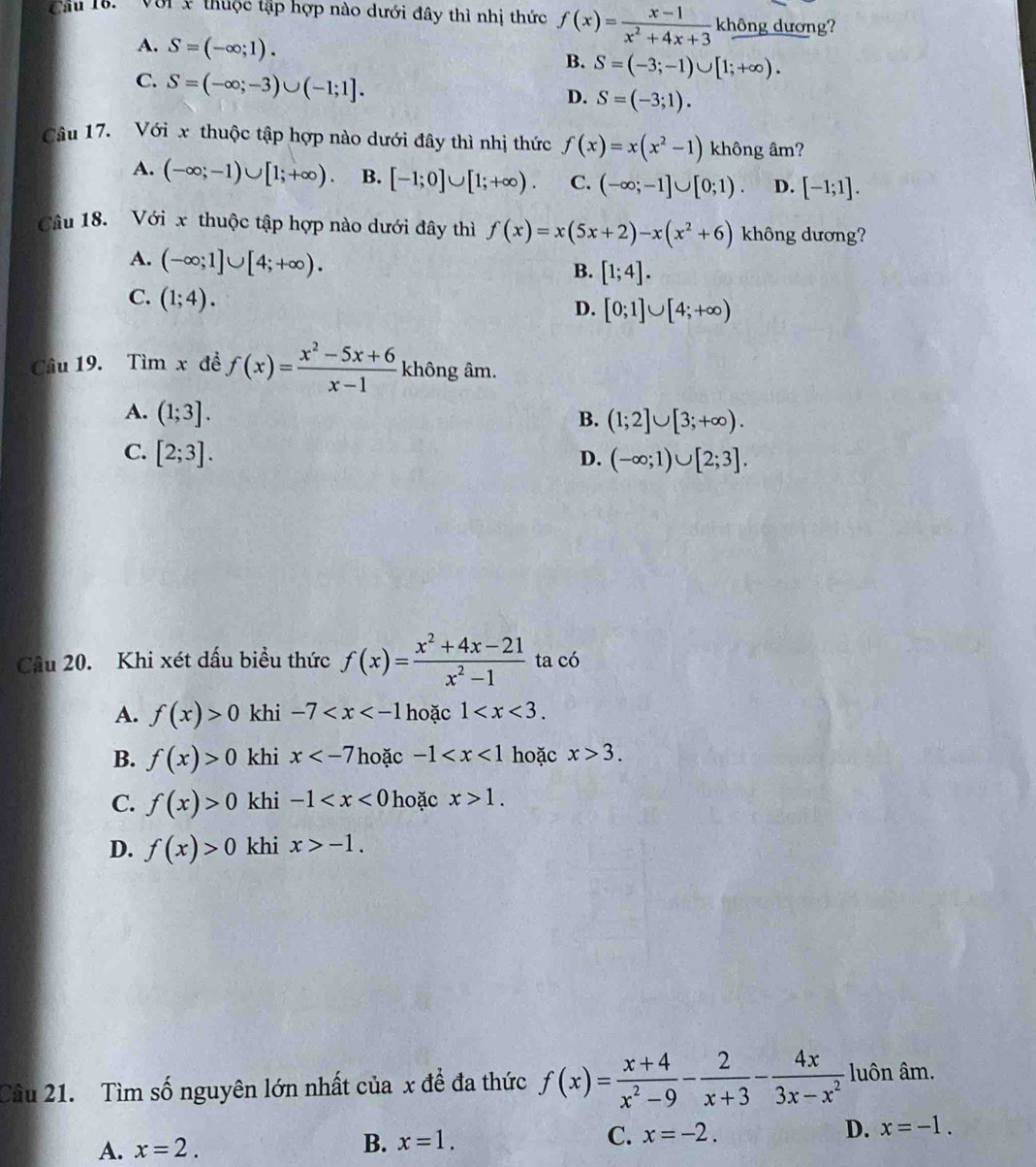 Cu 18.  ' Với x thuộc tập hợp nào dưới đây thì nhị thức f(x)= (x-1)/x^2+4x+3  không dương?
A. S=(-∈fty ;1).
B. S=(-3;-1)∪ [1;+∈fty ).
C. S=(-∈fty ;-3)∪ (-1;1].
D. S=(-3;1).
Câu 17. Với x thuộc tập hợp nào dưới đây thì nhị thức f(x)=x(x^2-1) không âm?
A. (-∈fty ;-1)∪ [1;+∈fty ) B. [-1;0]∪ [1;+∈fty ). C. (-∈fty ;-1]∪ [0;1). D. [-1;1].
Câu 18. Với x thuộc tập hợp nào dưới đây thì f(x)=x(5x+2)-x(x^2+6) không dương?
A. (-∈fty ;1]∪ [4;+∈fty ).
B. [1;4].
C. (1;4).
D. [0;1]∪ [4;+∈fty )
Câu 19. Tìm x đề f(x)= (x^2-5x+6)/x-1  không âm.
A. (1;3].
B. (1;2]∪ [3;+∈fty ).
C. [2;3]. D. (-∈fty ;1)∪ [2;3].
Câu 20. Khi xét dấu biểu thức f(x)= (x^2+4x-21)/x^2-1  ta có
A. f(x)>0 khi -7 hoặc 1
B. f(x)>0 khi x hoặc -1 hoặc x>3.
C. f(x)>0 khi -1 hoặc x>1.
D. f(x)>0 khi x>-1.
Câu 21. Tìm số nguyên lớn nhất của x đề đa thức f(x)= (x+4)/x^2-9 - 2/x+3 - 4x/3x-x^2  luôn âm.
A. x=2.
B. x=1. C. x=-2. D. x=-1.