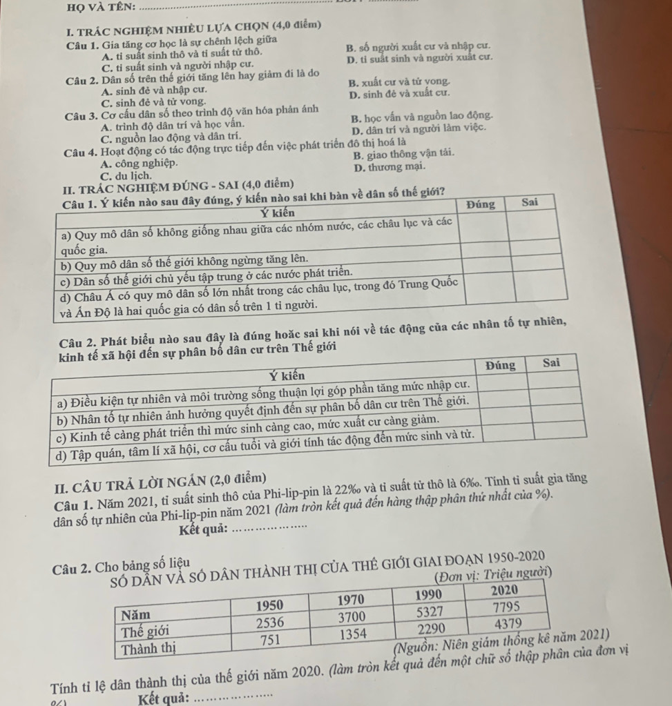 họ và tên:_
I. TRÁC NGHIỆM NHIÈU LỤA CHQN (4,0 điểm)
Câu 1. Gia tăng cơ học là sự chênh lệch giữa B. số người xuất cư và nhập cư.
A. tỉ suất sinh thô và tỉ suất tử thô.
C. ti suất sinh và người nhập cư. D. tỉ suất sinh và người xuất cư.
Câu 2. Dân số trên thế giới tăng lên hay giảm đi là do B. xuất cư và tử vong.
A. sinh đẻ và nhập cư.
C. sinh đẻ và tử vong. D. sinh đẻ và xuất cư.
Câu 3. Cơ cấu dân số theo trình độ văn hóa phản ánh
A. trình độ dân trí và học vấn. B. học vấn và nguồn lao động.
C. nguồn lao động và dân trí. D. dân trí và người làm việc.
Câu 4. Hoạt động có tác động trực tiếp đến việc phát triển đô thị hoá là
A. công nghiệp. B. giao thông vận tải.
C. du ljch. D. thương mại.
II. TRÁC NGHIỆM ĐÚNG - SAI (4,0 điểm)
về dân số thế giới?
Câu 2. Phát biểu nào sau đây là đúng hoặc sai khi nói về tác động của cá
ên Thế giới
II. CÂU TRẢ LỜI NGÁN (2,0 điểm)
Câu 1. Năm 2021, tỉ suất sinh thô của Phi-lip-pin là 22‰ và tỉ suất tử thô là 6‰. Tính tỉ suất gia tăng
dân số tự nhiên của Phi-lip-pin năm 2021 (làm tròn kết quả đến hàng thập phân thứ nhất của %).
Kết quả:
Câu 2. Cho bảng số liệu
ÂN THẢNH THị CủA THÊ GIớI GIAI ĐOẠN 1950-2020
riệu người)
021)
Tính tỉ lệ dân thành thị của thế giới năm 2020. (làm tròn kết quả đếna đơn vị
Kết quả:_