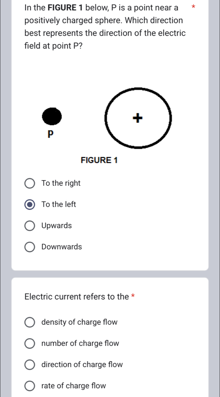 In the FIGURE 1 below, P is a point near a *
positively charged sphere. Which direction
best represents the direction of the electric
field at point P?
+
p
FIGURE 1
To the right
To the left
Upwards
Downwards
Electric current refers to the *
density of charge flow
number of charge flow
direction of charge flow
rate of charge flow