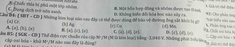 A. Chiếc thìa bị phủ một lớp nhôm. wm hatrate
), Giá trị thể điện
C. Dung dịch trở nên xanh. B. Một hỗn hợp đồng và nhôm được tạo thành
D. Không biển đổi hóa học nào xây ra. 92: Cho phản ứng
b há t biểu nào sau
Câu 84:  SBT - CD  Những kim loại nào sau đây có thể được dùng để bảo vệ đường ống sắt khỏi bị gii ( Chất oại bóa A A Phản ứng sau ở
(a) Cr. (b) Ag. (c) Cu. (d) Mn.
A. (a), (b), (e) B. (a), (c), (e) C. (a). (d), (e). D. (c), (d),(e) C. Cập oxi hóa -1
ầu 85:  SGK - CD  Thế điện cực chuẩn của cặp M+/M (M là kim loại) bằng -3, 040 V. Những phát biểu liên ty của c t á
cập oxi hóa - khử M+/M nào sau đây là đúng?