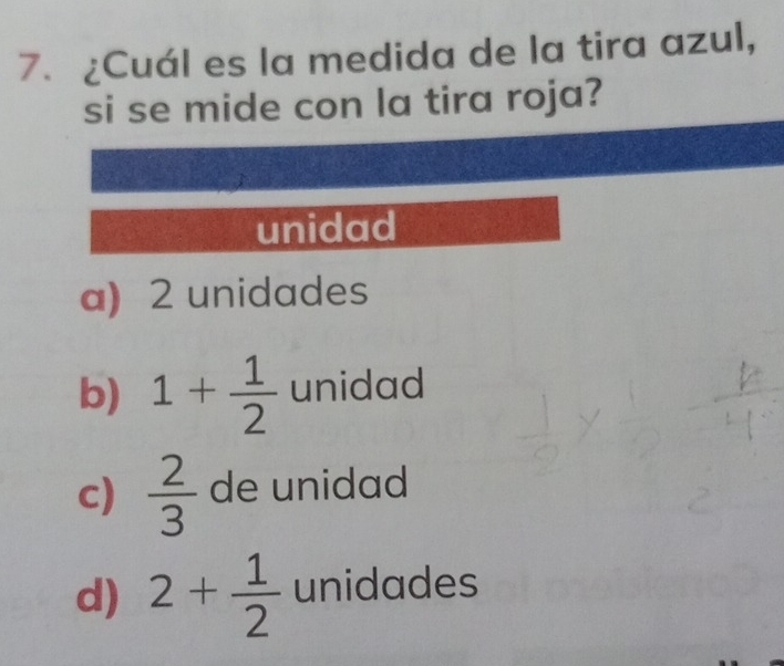 ¿Cuál es la medida de la tira azul,
si se mide con la tira roja?
unidad
a) 2 unidades
b) 1+ 1/2  unidad
c)  2/3  de unidad
d) 2+ 1/2  unidades