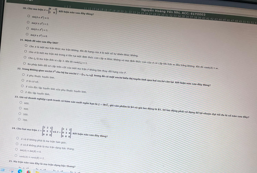 Cho ma trận A=beginbmatrix 0&-1 1&0endbmatrix. Kết luận nào sau đây đúng?
Nguyên Hoàng Yên Nhi, ACC: 61Y0003
11 12 13 14 15 16 17 18 19 20 21 22 23 24 25 26 27 28 29 30 31 32 33 34 35 36 37 38 39 40 41 42 43 44 45 45 47 48 49 50 51 52 5
det(A+A^T)=1
det(A+A^T)=2
drt(A+A^T)=1.
det(A+A^T)=0.
21. Mệnh đề nào sau đây SAI?
Cho A là một ma trận khác ma trận không. Khi đó hạng của A là một số tự nhiên khác không.
Cho A là một ma trận mà trong A tôn tại một định thức con cấp m khác không và mọi định thức con của A có cấp lớn hơn m đều bằng không. Khi đó rank A(A)=m.
Cho 7 là ma trận đơn vị cấp 3. Khi đó rask (I_3)=1.
Ba phép biển đối sơ cấp trên cột của một ma trận P không làm thay đổi hạng của P.
X phụ thuộc tuyển tính.
22. Trong không gian vecto R^3 cho hệ ba vecto X= x_1,x_2,x_2 ). trong đó có một vectơ biểu thị tuyến tính qua hai vectơ còn lại. Kết luận nào sau đây đúng?
X là cơ sở.
X vừa độc lập tuyển tính vừa phụ thuộc tuyến tính.
X độc lập tuyển tính.
600.
23. Giá sử doanh nghiệp cạnh tranh có hàm sản xuất ngắn hạn là Q=50sqrt(L) , giá sản phẩm là $4 và giá lao động là $5. Số lao động phải sử dụng để lợi nhuận đạt tối đa là số nào sau đây?
500
700,
24. Cho hai ma trận A=beginbmatrix 2&2&1 0&3&1 0&0&0endbmatrix và B=beginbmatrix 2&1&2 0&3&0 0&0&0endbmatrix . Kết luận nào sau đây đúng?
A và B không phải là ma trận tam giác.
A và B không phái là ma trận dang bậc thang.
det(A)=det(B)=6.
rank(A)=rank(B)=2.
25. Ma trận nào sau đây là ma trận dạng bậc thang?