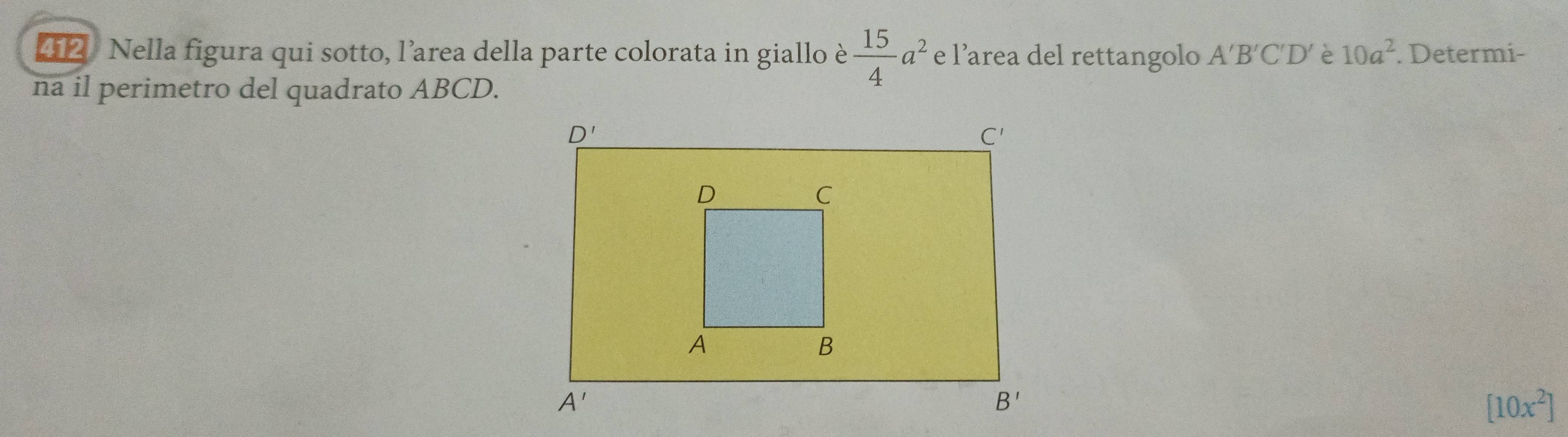 412  Nella figura qui sotto, l'’area della parte colorata in giallo è  15/4 a^2 e l’area del rettangolo A'B'C'D' è 10a^2. Determi-
na il perimetro del quadrato ABCD.
[10x^2]