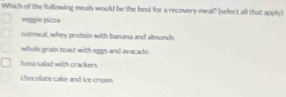 Which of the following meals would be the best for a recovery meal? (select all that apply)
veggie pizza
cutmeal, whey protein with banana and almonds
whole grain toast with eggs and avacado
tuna salad with crackers
chocolate cake and ice cream