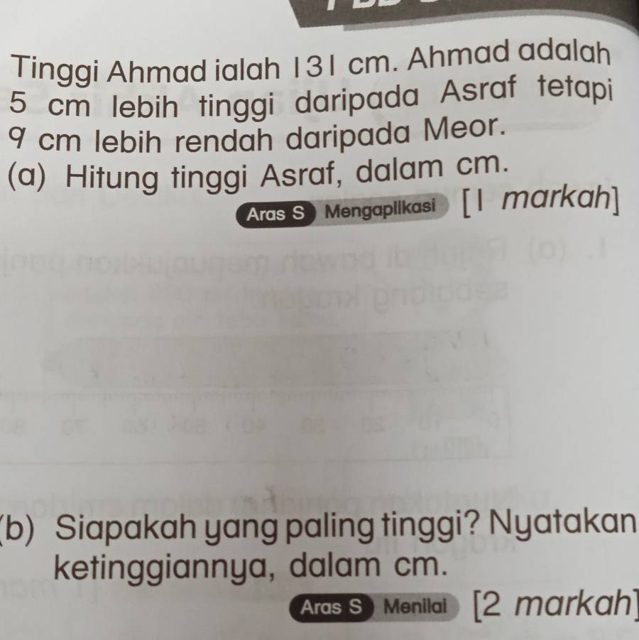 Tinggi Ahmad ialah 131 cm. Ahmad adalah
5 cm lebih tinggi daripada Asraf tetapi
9 cm lebih rendah daripada Meor. 
(a) Hitung tinggi Asraf, dalam cm. 
Aras S Mengaplikasi [I markah] 
(b) Siapakah yang paling tinggi? Nyatakan 
ketinggiannya, dalam cm. 
Aras S Menilai [2 markah]