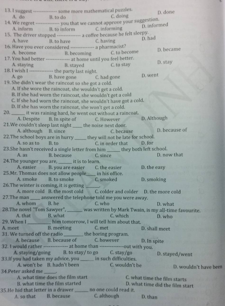 suggest _some more mathematical puzzles.
A. do B. to do C. doing D. done
14. We regret _you that we cannot approve your suggestion.
D. informed
A. inform B. to inform C. informing
15. The driver stopped _a coffee because he felt sleepy.
A. have B. to have C. having
D. had
16. Have you ever considered _a pharmacist?
A. become B. becoming C. to become D. became
17. You had better _at home until you feel better.
A. staying B. stayed C. to stay D. stay
18. I wish I _the party last night.
A. go B. have gone C. had gone D. went
19. She didn't wear the raincoat so she got a cold.
A. If she wore the raincoat, she wouldn’t get a cold.
B. If she had worn the raincoat, she wouldn't get a cold
C. If she had worn the raincoat, she wouldn’t have got a cold.
D. If she has worn the raincoat, she won't get a cold.
20._ it was raining hard, he went out without a raincoat.
A. Despite B. In spite of C. However D. Although
21.We couldn't sleep last night _the noise next door.
A. although B. since C. because D. because of
22.The school boys are in hurry _they will not be late for school.
A. so as to B. to C. in order that D. for
23.She hasn’t received a single letter from him _they both left school.
A. as B. because C. since D. now that
24.The younger you are, _it is to learn.
A. easier B. you are easier C. the easier D. the easy
25.Mr. Thomas does not allow people_ in his office.
A. smoke B. to smoke C. smoked D. smoking
26.The winter is coming, it is getting _.
A. more cold B. the most cold C. colder and colder D. the more cold
27.The man_ answered the telephone told me you were away.
A. whom B. he C. who D. what
28.The novel "Tom Sawyer", _was written by Mark Twain, is my all-time favourite.
A. that B. what C. which D. who
29. When I _him tomorrow, I will tell him about that.
A. meet B. meeting C. met D. shall meet
31. We turned off the radio _the boring program.
A. because B. because of C. however D. In spite
32. I would rather _at home than _out with you.
A. staying/going B. to stay/ to go C. stay/go D. stayed/went
33.If you had taken my advice, you _in such difficulties.
A. won't be B. hadn't been C. wouldn't be D. wouldn't have been
34.Peter asked me _.
A. what time does the film start C. what time the film starts
B. what time the film started
D. what time did the film start
35.He hid that letter in a drawer_ no one could read it.
A. so that B. because C. although D. than