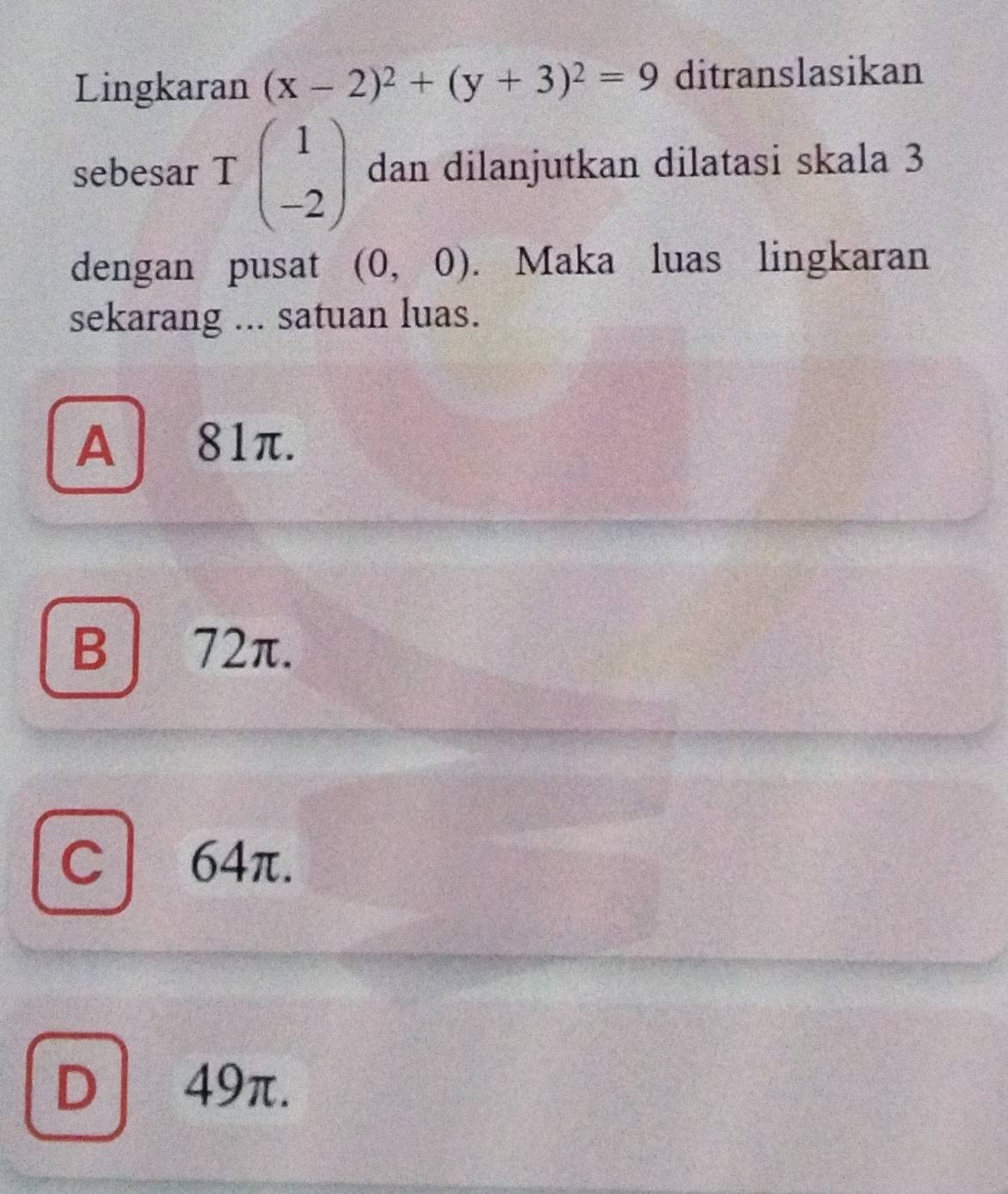 Lingkaran (x-2)^2+(y+3)^2=9 ditranslasikan
sebesar Tbeginpmatrix 1 -2endpmatrix dan dilanjutkan dilatasi skala 3
dengan pusat (0,0). Maka luas lingkaran
sekarang ... satuan luas.
A 81π.
B | 72π.
C | 64π.
D 49π.