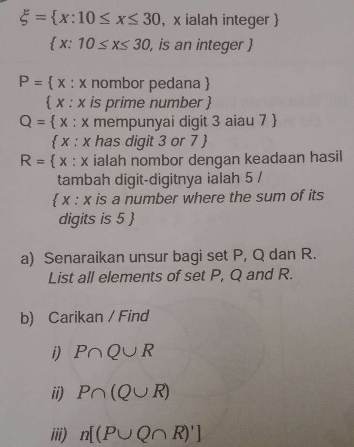 xi = x:10≤ x≤ 30 , x ialah integer
 x:10≤ x≤ 30 , is an integer 
P=  x : x nombor pedana 
 x : x is prime number 
Q= x : x mempunyai digit 3 aiau 7 
 x : x has digit 3 or 7 
R= x : x ialah nombor dengan keadaan hasil 
tambah digit-digitnya ialah 5 / 
 x : x is a number where the sum of its 
digits is 5  
a) Senaraikan unsur bagi set P, Q dan R. 
List all elements of set P, Q and R. 
b) Carikan / Find 
i) P∩ Q∪ R
ii) P∩ (Q∪ R)
iii) n[(P∪ Q∩ R)']