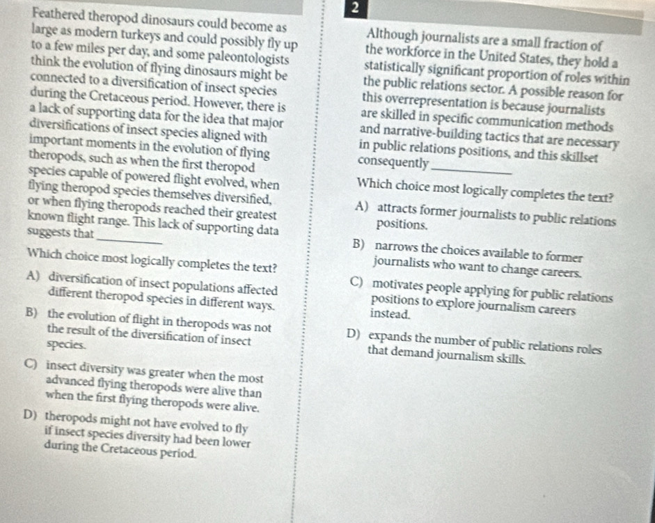 Feathered theropod dinosaurs could become as Although journalists are a small fraction of
large as modern turkeys and could possibly fly up the workforce in the United States, they hold a
to a few miles per day, and some paleontologists statistically significant proportion of roles within
think the evolution of flying dinosaurs might be the public relations sector. A possible reason for
connected to a diversification of insect species this overrepresentation is because journalists
during the Cretaceous period. However, there is are skilled in specific communication methods
a lack of supporting data for the idea that major and narrative-building tactics that are necessary
diversifications of insect species aligned with in public relations positions, and this skillset
important moments in the evolution of flying consequently_
theropods, such as when the first theropod
species capable of powered flight evolved, when
Which choice most logically completes the text?
flying theropod species themselves diversified, A) attracts former journalists to public relations
or when flying theropods reached their greatest positions.
known flight range. This lack of supporting data
B) narrows the choices available to former
suggests that_ journalists who want to change careers.
Which choice most logically completes the text?
C) motivates people applying for public relations
A) diversification of insect populations affected positions to explore journalism careers
different theropod species in different ways. instead.
B) the evolution of flight in theropods was not D) expands the number of public relations roles
the result of the diversification of insect that demand journalism skills.
species.
C) insect diversity was greater when the most
advanced flying theropods were alive than
when the first flying theropods were alive.
D) theropods might not have evolved to fly
if insect species diversity had been lower
during the Cretaceous period.