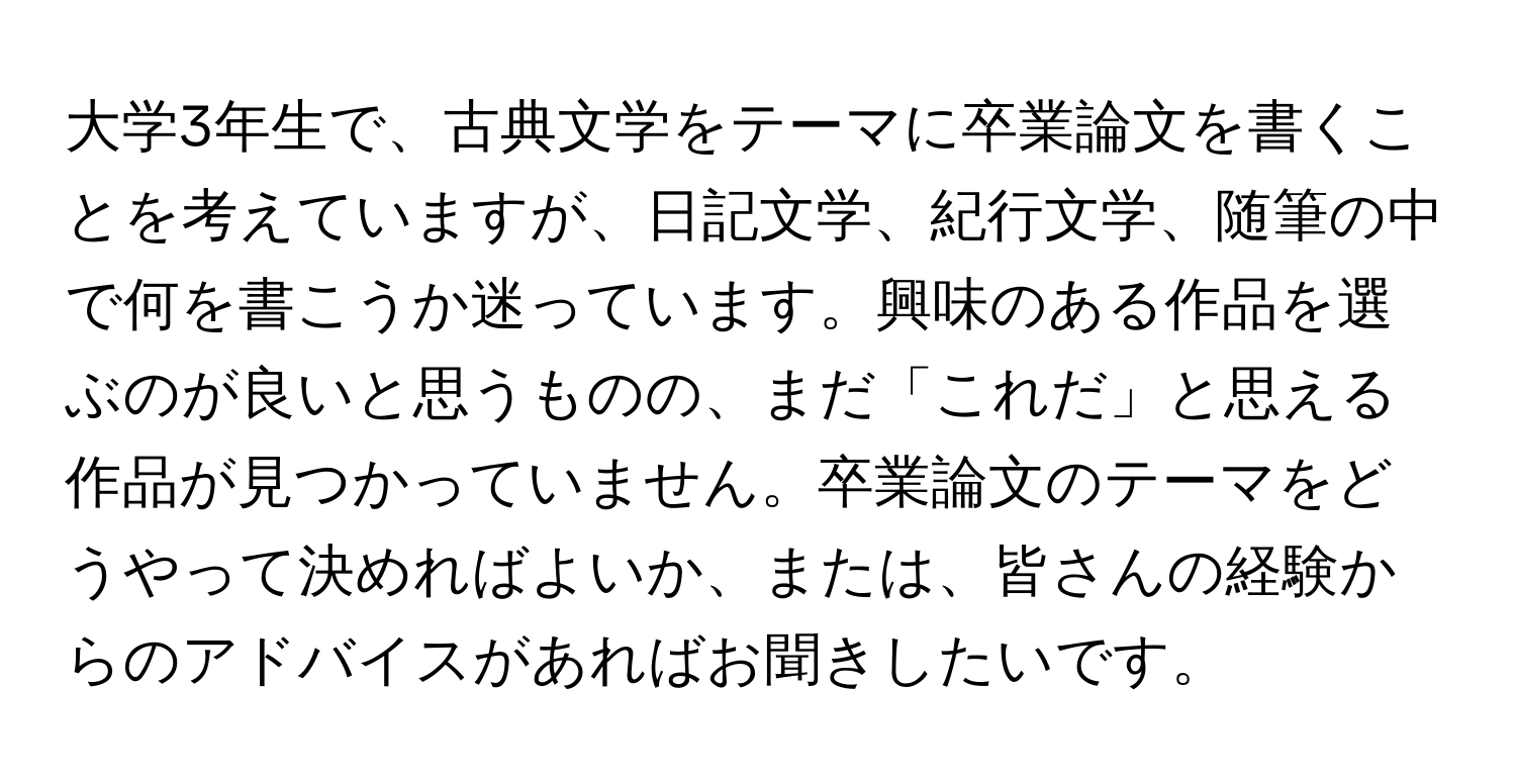 大学3年生で、古典文学をテーマに卒業論文を書くことを考えていますが、日記文学、紀行文学、随筆の中で何を書こうか迷っています。興味のある作品を選ぶのが良いと思うものの、まだ「これだ」と思える作品が見つかっていません。卒業論文のテーマをどうやって決めればよいか、または、皆さんの経験からのアドバイスがあればお聞きしたいです。