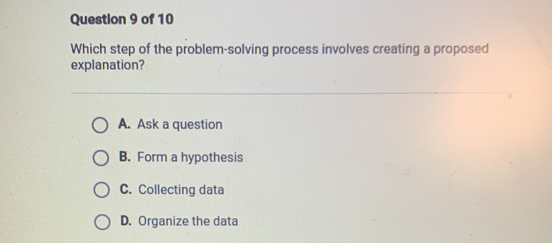 Which step of the problem-solving process involves creating a proposed
explanation?
A. Ask a question
B. Form a hypothesis
C. Collecting data
D. Organize the data