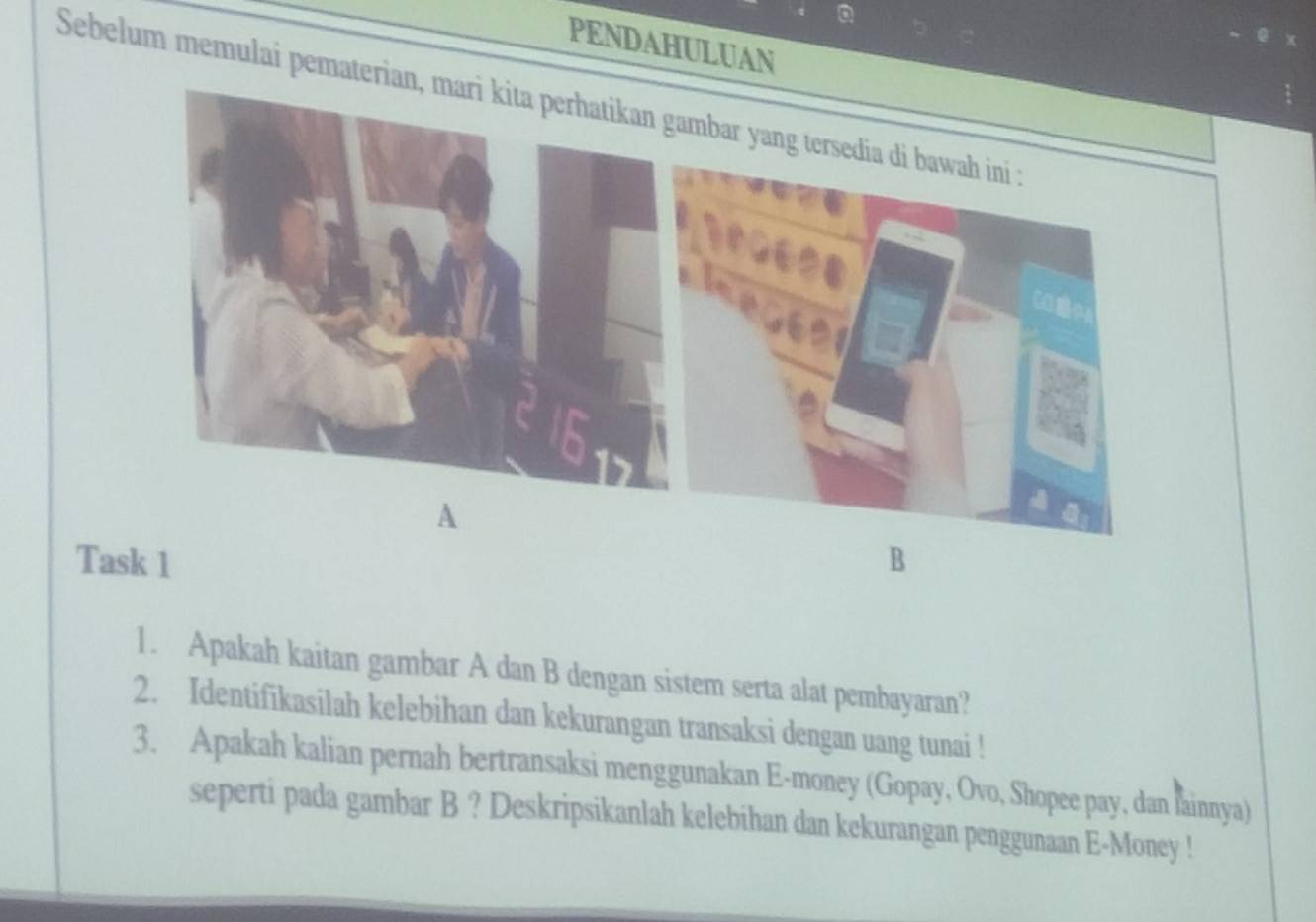 PENDAHULUAN 
Sebelum memulai pemateriambar yang ter 
A 
Task 1 B 
1. Apakah kaitan gambar A dan B dengan sistem serta alat pembayaran? 
2. Identifikasilah kelebihan dan kekurangan transaksi dengan uang tunai ! 
3. Apakah kalian pernah bertransaksi menggunakan E-money (Gopay, Ovo, Shopee pay, dan fainnya) 
seperti pada gambar B ? Deskripsikanlah kelebihan dan kekurangan penggunaan E-Money !