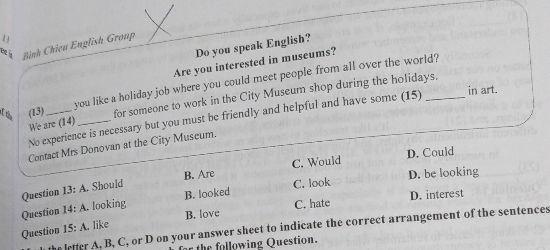 11
ủ Bình Chieu English Group
Do you speak English?
Are you interested in museums?
of the
(13)_ you like a holiday job where you could meet people from all over the world?
for someone to work in the City Museum shop during the holidays.
No experience is necessary but you must be friendly and helpful and have some (15)
in art.
We are (14)_
Contact Mrs Donovan at the City Museum.
C. Would D. Could
B. Are D. be looking
Question 13:A. Should
C. look
B. looked
Question 14:A. looking
C. hate D. interest
B. love
Question 15:A . like
the letter A, B, C, or D on your answer sheet to indicate the correct arrangement of the sentences
for the following Question.