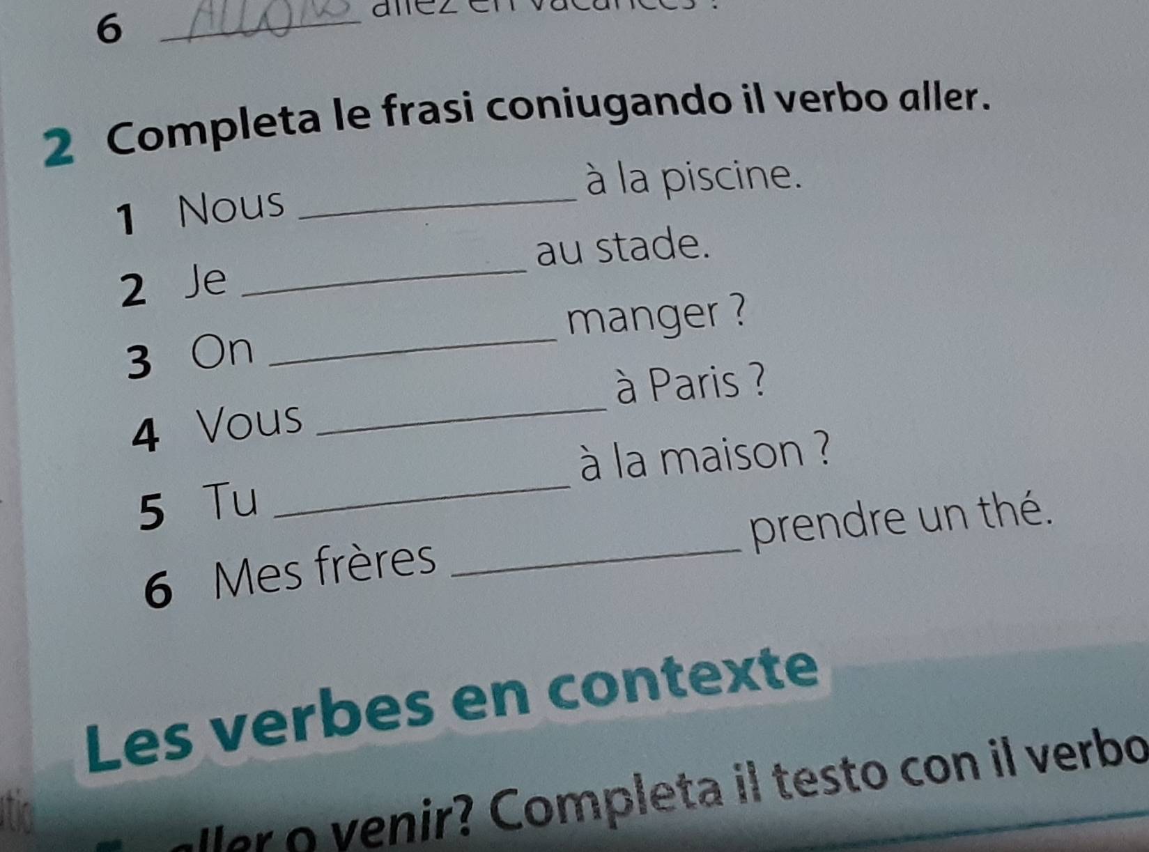 6 
2 Completa le frasi coniugando il verbo aller. 
à la piscine. 
1 Nous_ 
_ 
au stade. 
2 Je 
_ 
manger ? 
3 On 
_ 
à Paris ? 
4 Vous 
à la maison ? 
5 Tu 
_ 
6 Mes frères _prendre un thé. 
Les verbes en contexte 
er v enir? Completa il testo con il verbo