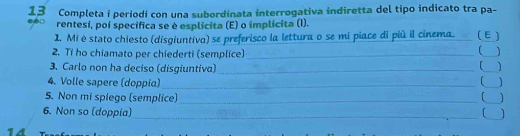 Completa i periodi con una subordinata interrogativa indiretta del tipo indicato tra pa- 
o rentesi, poi specifica se è esplicita (E) o implicita (I). 
1. Mi èstato chiesto (disgiuntiva) se preferisco la lettura o se mi piace di più il cinema. E) 
2. Ti ho chiamato per chiederti (semplice) __] 
3. Carlo non ha deciso (disgiuntiva)_ 
_ 
₹) 
4. Volle sapere (doppia)_ _] 
5. Non mi spiego (semplice)_ _] 
_ 
6. Non so (doppia)_ 
14