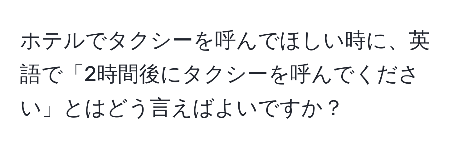 ホテルでタクシーを呼んでほしい時に、英語で「2時間後にタクシーを呼んでください」とはどう言えばよいですか？