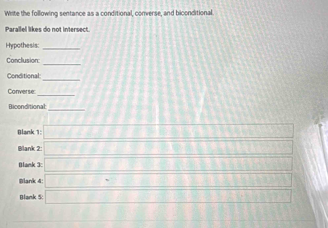 Write the following sentance as a conditional, converse, and biconditional. 
Parallel likes do not intersect. 
Hypothesis:_ 
Conclusion:_ 
_ 
Conditional: 
_ 
Converse: 
Biconditional:_ 
Blank 1:
 1/2 
f(x)=(x-2)(x-1)
Blank 2: DBparallel
□°,□°
Blank 3: 3x^2-5x-6^^circ  
Blank 4: =□° -24
Blank 5: overline  overline G(YR)=_ 