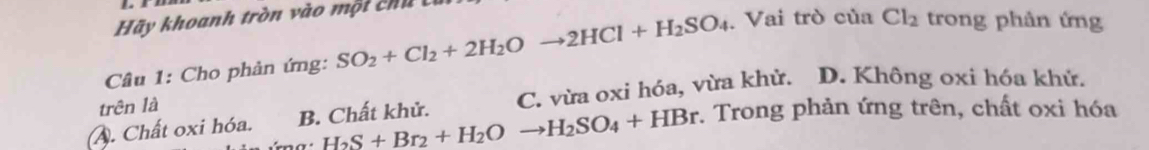 Hãy khoanh tròn vào một chi í
Câu 1: Cho phản ứng: SO_2+Cl_2+2H_2Oto 2HCl+H_2SO_4 Vai trò của Cl_2 trong phản ứng
A. Chất oxi hóa. B. Chất khử. C. vừa oxi hóa, vừa khử. D. Không oxi hóa khử.
trên là
H_2S+Br_2+H_2Oto H_2SO_4+HBr. Trong phản ứng trên, chất oxi hóa