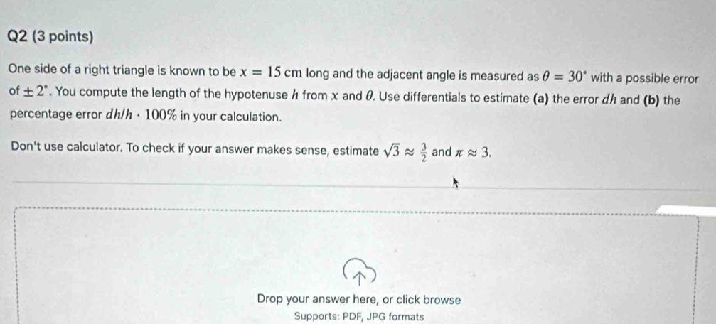 One side of a right triangle is known to be x=15cm long and the adjacent angle is measured as θ =30° with a possible error 
of ± 2°. You compute the length of the hypotenuse h from x and θ. Use differentials to estimate (a) the error dh and (b) the 
percentage error dh/h · 100% in your calculation. 
Don't use calculator. To check if your answer makes sense, estimate sqrt(3)approx  3/2  and π approx 3. 
Drop your answer here, or click browse 
Supports: PDF, JPG formats