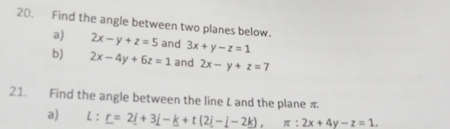 Find the angle between two planes below. 
a) 2x-y+z=5 and 3x+y-z=1
b) 2x-4y+6z=1 and 2x-y+z=7
21. Find the angle between the line L and the plane π
a) L:_ r=2_ i+3_ j-_ k+t(2_ i-_ j-2), π :2x+4y-z=1.