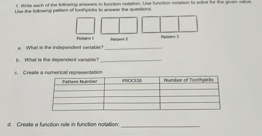 Write each of the following answers in function notation. Use function notation to solve for the given value. 
Use the following pattern of toothpicks to answer the questions. 
Pattern 1 Pattern 2 Pattern 3 
a. What is the independent variable?_ 
b. What is the dependent variable?_ 
c. Create a numerical representation 
d. Create a function rule in function notation:_