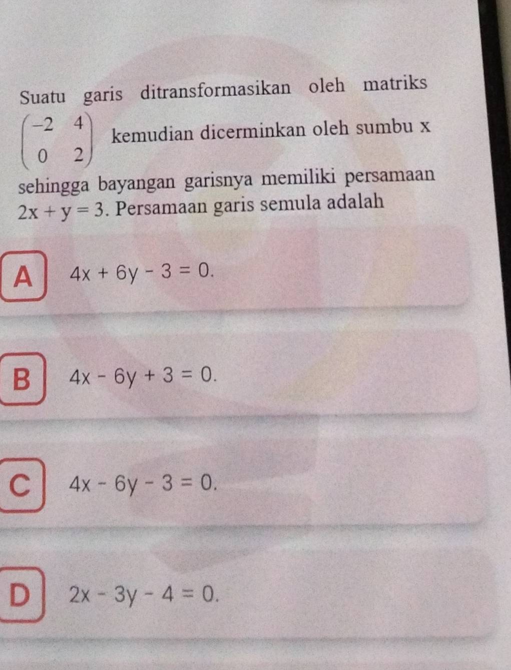 Suatu garis ditransformasikan oleh matriks
beginpmatrix -2&4 0&2endpmatrix kemudian dicerminkan oleh sumbu x
sehingga bayangan garisnya memiliki persamaan
2x+y=3. Persamaan garis semula adalah
A 4x+6y-3=0.
B 4x-6y+3=0.
C 4x-6y-3=0.
D 2x-3y-4=0.