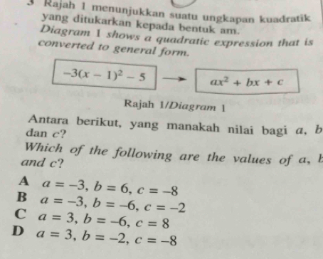 Rajah 1 menunjukkan suatu ungkapan kuadratik
yang ditukarkan kepada bentuk am.
Diagram 1 shows a quadratic expression that is
converted to general form.
-3(x-1)^2-5 ax^2+bx+c
Rajah 1/Diagram 1
Antara berikut, yang manakah nilai bagi a, b
dan c?
Which of the following are the values of a, b
and c?
A a=-3, b=6, c=-8
B a=-3, b=-6, c=-2
C a=3, b=-6, c=8
D a=3, b=-2, c=-8