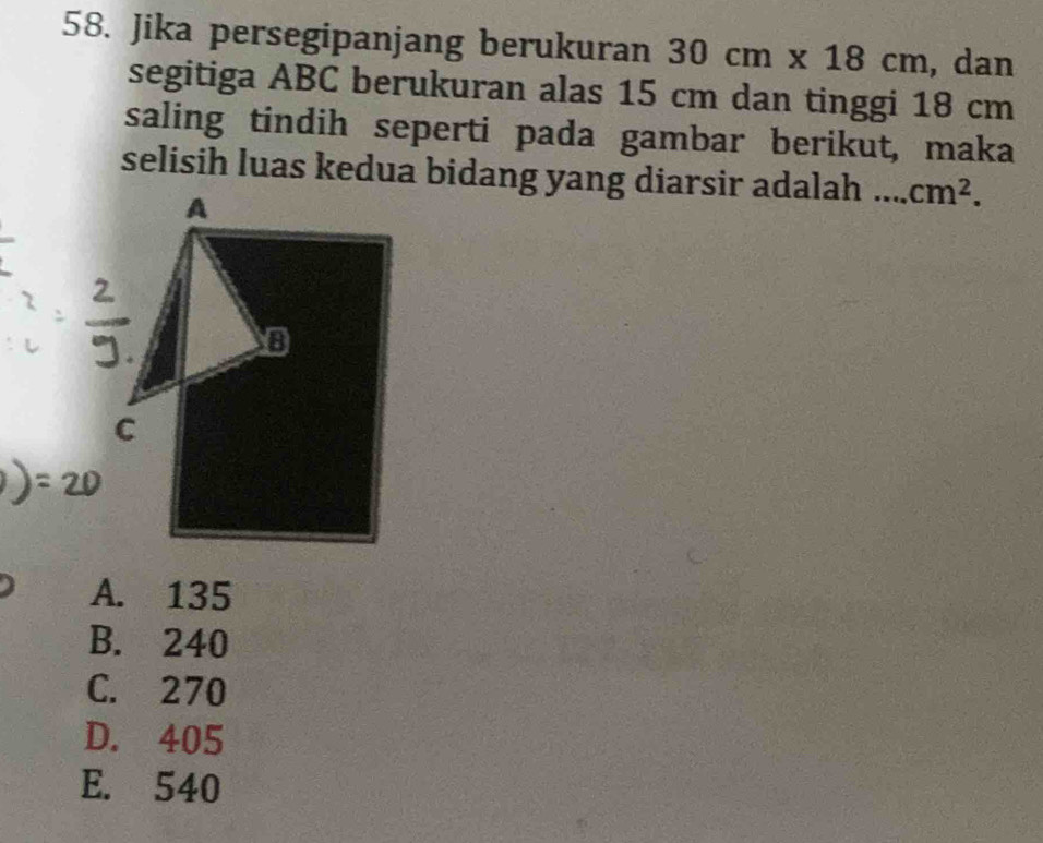 Jika persegipanjang berukuran 30cm* 18cm , dan
segitiga ABC berukuran alas 15 cm dan tinggi 18 cm
saling tindih seperti pada gambar berikut, maka
selisih luas kedua bidang yang diarsir adalah __ cm^2.
A. 135
B. 240
C. 270
D. 405
E. 540