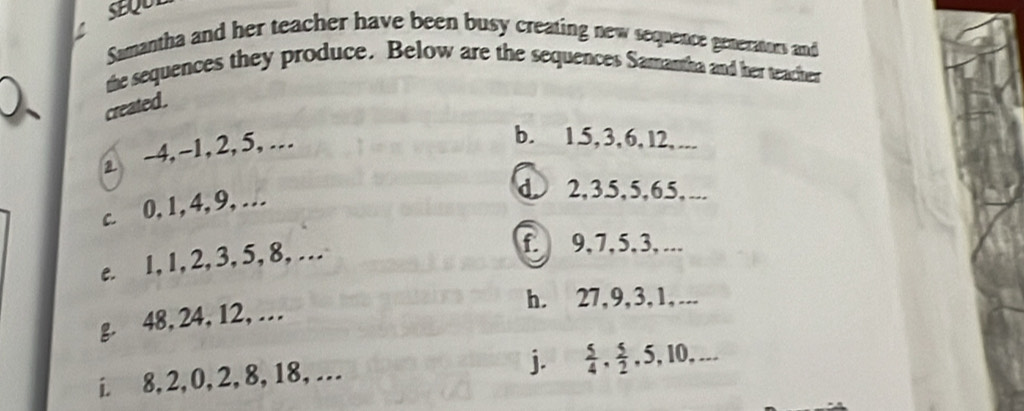 SEQU 
Samantha and her teacher have been busy creating new sequence generators and 
the sequences they produce. Below are the sequences Samantha and her teacher 
created . 
⊥ -4, -1, 2, 5, . 
b. 1. 5, 3, 6, l2, ... 
c. 0, 1, 4, 9,… 
d. 2, 35, 5, 65, ... 
e. 1, 1, 2, 3, 5, 8, …. 
f. 9, 7, 5, 3, ... 
h. 27, 9, 3, 1,... 
g. 48, 24, 12, … 
i. 8, 2, 0, 2, 8, 18,… 
j.  5/4 ,  5/2 , 5, 10,...