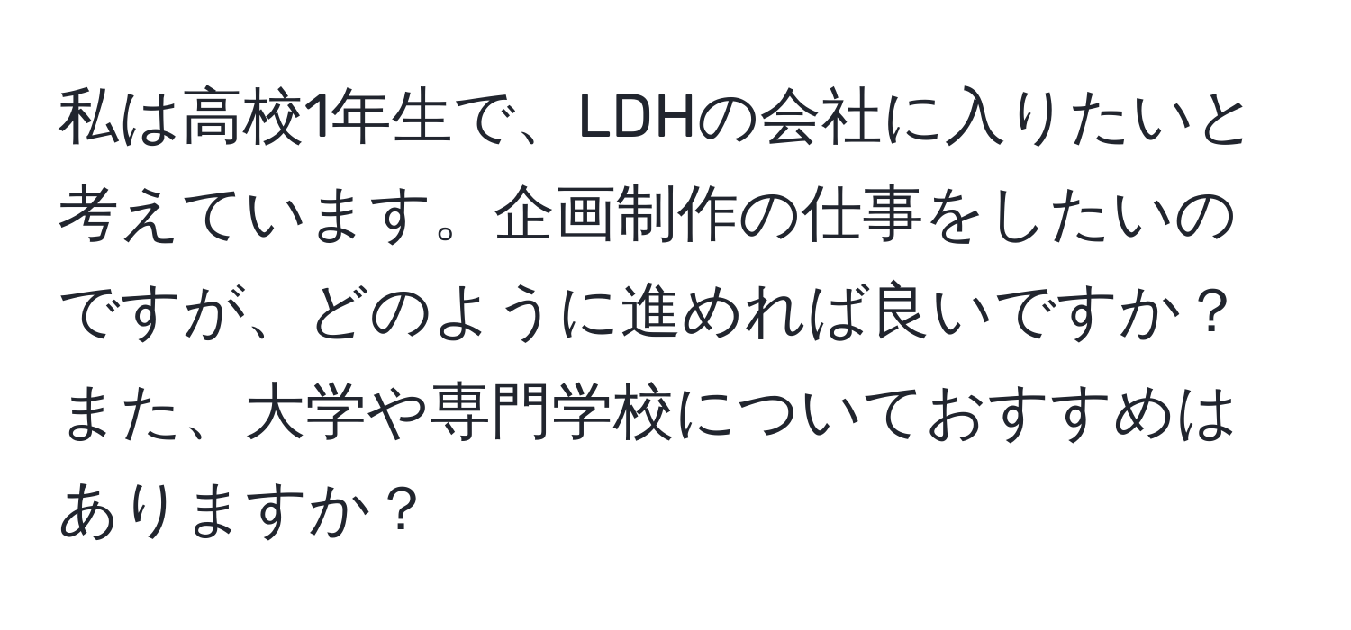 私は高校1年生で、LDHの会社に入りたいと考えています。企画制作の仕事をしたいのですが、どのように進めれば良いですか？また、大学や専門学校についておすすめはありますか？