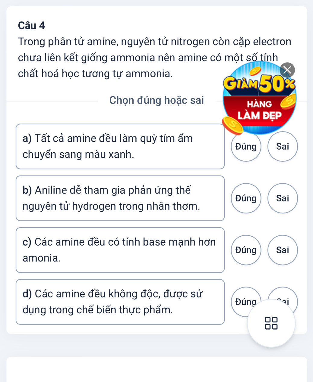 Trong phân tử amine, nguyên tử nitrogen còn cặp electron 
chưa liên kết giống ammonia nên amine có một số tính 
chất hoá học tương tự ammonia. 
GIAM50 
Chọn đúng hoặc sai hàng 
làm đẹp 
a) Tất cả amine đều làm quỳ tím ẩm 
Đúng Sai 
chuyển sang màu xanh. 
b) Aniline dễ tham gia phản ứng thế 
Đúng Sai 
nguyên tử hydrogen trong nhân thơm. 
c) Các amine đều có tính base mạnh hơn 
Đúng Sai 
amonia. 
d) Các amine đều không độc, được sử Đúng ai 
dụng trong chế biến thực phẩm.