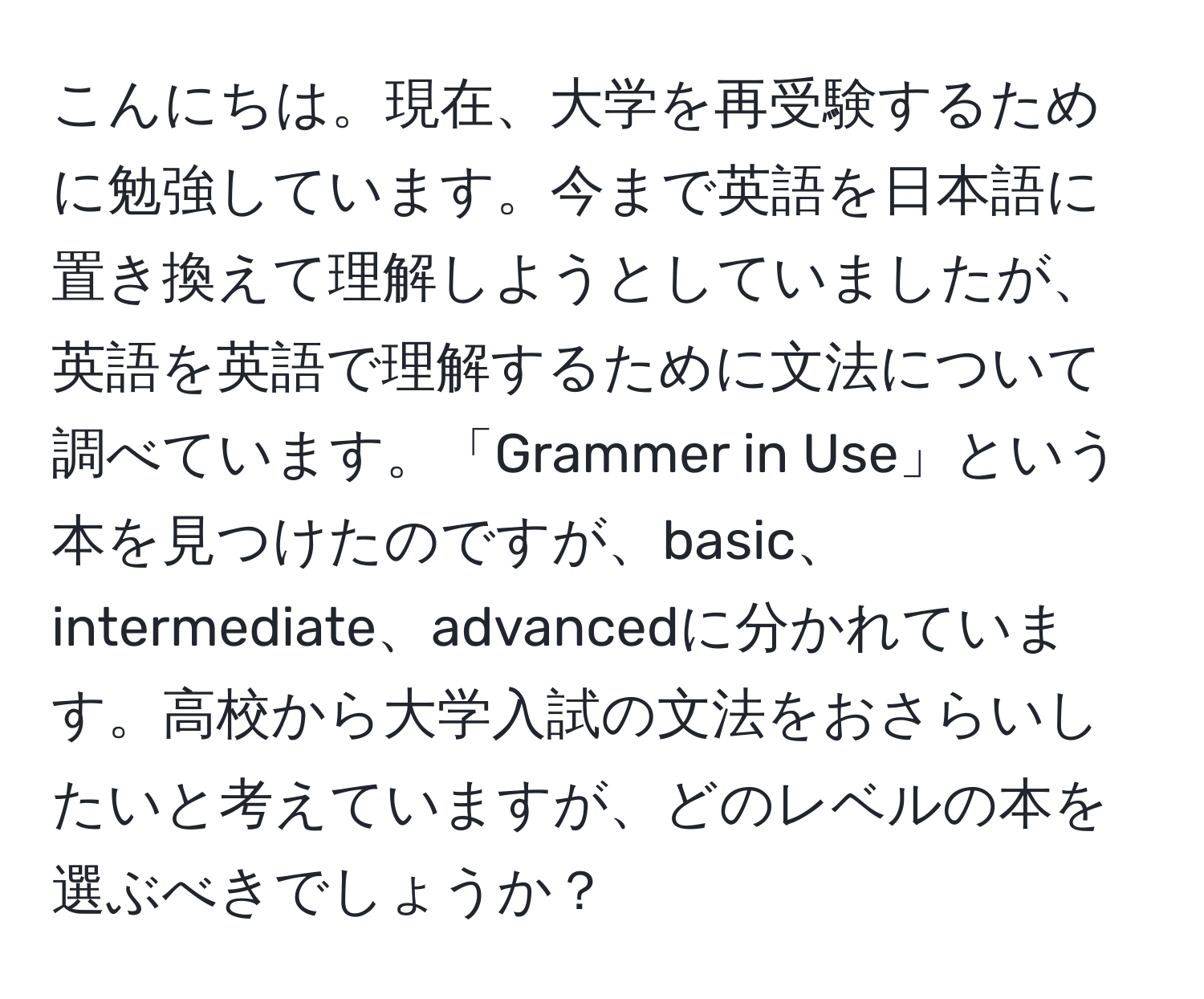 こんにちは。現在、大学を再受験するために勉強しています。今まで英語を日本語に置き換えて理解しようとしていましたが、英語を英語で理解するために文法について調べています。「Grammer in Use」という本を見つけたのですが、basic、intermediate、advancedに分かれています。高校から大学入試の文法をおさらいしたいと考えていますが、どのレベルの本を選ぶべきでしょうか？