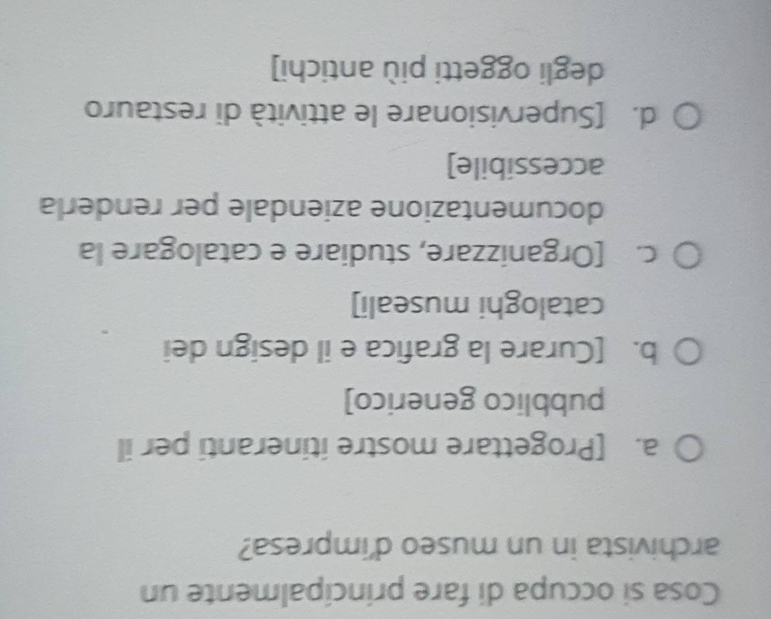 Cosa si occupa di fare principalmente un
archivista in un museo d'impresa?
a. [Progettare mostre itineranti per il
pubblico generico]
b. [Curare la grafica e il design dei
cataloghi museali]
c. [Organizzare, studiare e catalogare la
documentazione aziendale per renderla
accessibile]
d. [Supervisionare le attività di restauro
degli oggetti più antichi]