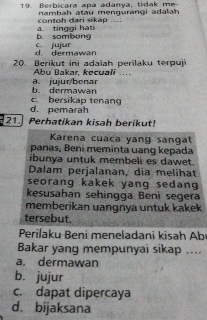 Berbicara apa adanya, tidak me-
nambah atau mengurangi adalah
contoh dari sikap ...
a. tinggi hati
b. sombong
c. jujur
d. dermawan
20. Berikut ini adalah perilaku terpuji
Abu Bakar, kecuali ..
a. jujur/benar
b. dermawan
c. bersikap tenang
d. pemarah
21.] Perhatikan kisah berikut!
Karena cuaca yang sangat
panas, Beni meminta uang kepada
ibunya untuk membeli es dawet.
Dalam perjalanan, dia melihat
seorang kakek yang sedang 
kesusahan sehingga Beni segera
memberikan uangnya untuk kakek
tersebut.
Periľaku Beni meneladani kisah Abı
Bakar yang mempunyai sikap ....
a. dermawan
b. jujur
c. dapat dipercaya
d. bijaksana