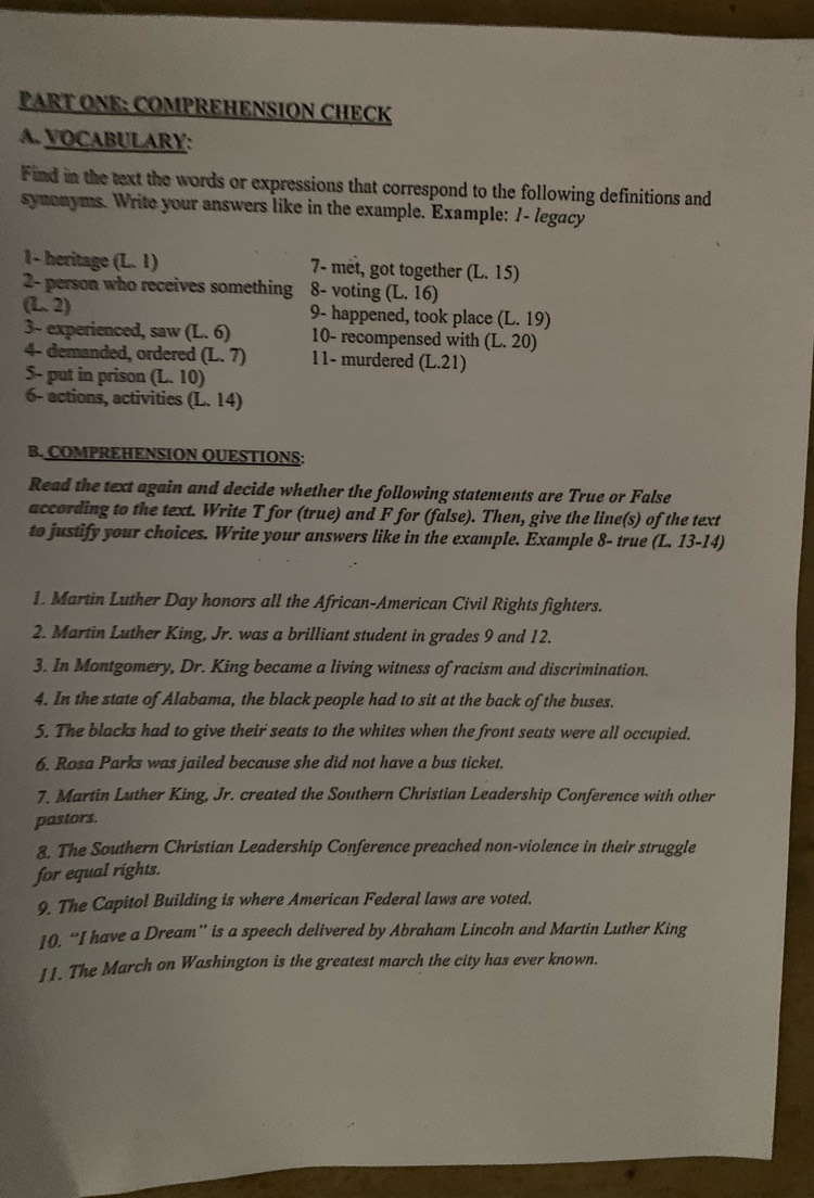 PART ONE: COMPREHENSION CHECK 
A. VOCABULARY: 
Find in the text the words or expressions that correspond to the following definitions and 
synonyms. Write your answers like in the example. Example: 1- legacy 
1 - heritage (L1endpmatrix 7- met, got together (L.15)
2- person who receives something 8- voting (L.16)
(L.2) 9- happened, took place (L.19)
3~ experienced, saw (L.6) 10- recompensed with (L.20)
4- demanded, ordered (L.7) 11- murdered (L.21)
5- put in prison L.10
6- actions, activities (L.14)
B. COMPREHENSION QUESTIONS: 
Read the text again and decide whether the following statements are True or False 
according to the text. Write T for (true) and F for (false). Then, give the line(s) of the text 
to justify your choices. Write your answers like in the example. Example 8- true (L. 13-14) 
1. Martin Luther Day honors all the African-American Civil Rights fighters. 
2. Martin Luther King, Jr. was a brilliant student in grades 9 and 12. 
3. In Montgomery, Dr. King became a living witness of racism and discrimination. 
4. In the state of Alabama, the black people had to sit at the back of the buses. 
5. The blacks had to give their seats to the whites when the front seats were all occupied. 
6. Rosa Parks was jailed because she did not have a bus ticket, 
7. Martin Luther King, Jr. created the Southern Christian Leadership Conference with other 
pastors. 
8. The Southern Christian Leadership Conference preached non-violence in their struggle 
for equal rights. 
9. The Capitol Building is where American Federal laws are voted. 
10. “I have a Dream” is a speech delivered by Abraham Lincoln and Martin Luther King 
11. The March on Washington is the greatest march the city has ever known.