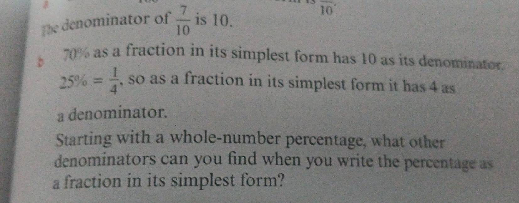 overline (10)^(·)
The denominator of  7/10  is 10.
70% as a fraction in its simplest form has 10 as its denominator.
25% = 1/4  , so as a fraction in its simplest form it has 4 as 
a denominator. 
Starting with a whole-number percentage, what other 
denominators can you find when you write the percentage as 
a fraction in its simplest form?