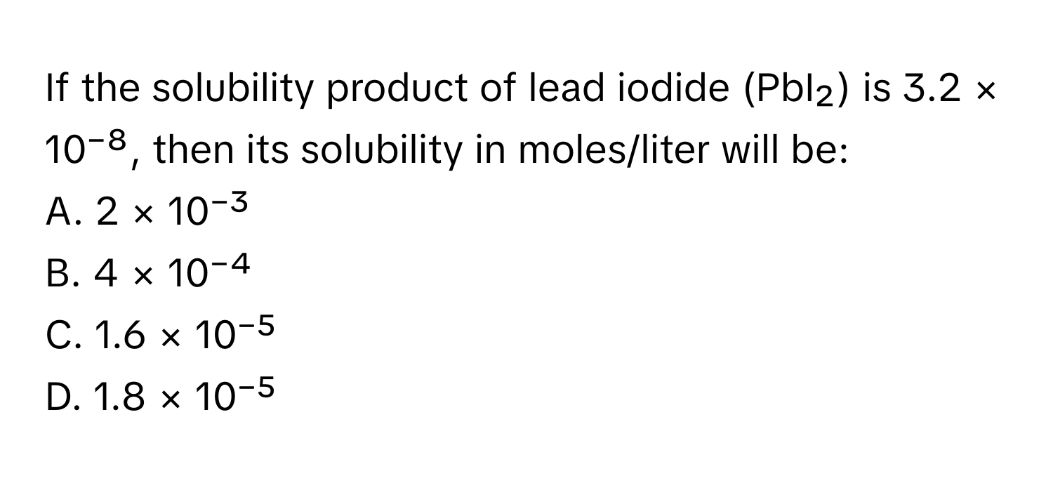 If the solubility product of lead iodide (PbI₂) is 3.2 × 10⁻⁸, then its solubility in moles/liter will be:

A. 2 × 10⁻³
B. 4 × 10⁻⁴
C. 1.6 × 10⁻⁵
D. 1.8 × 10⁻⁵